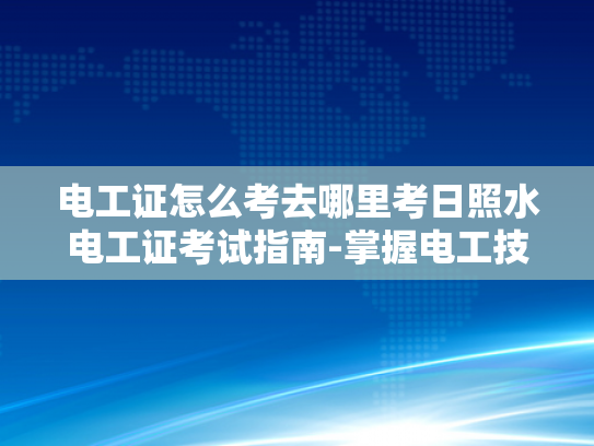 电工证怎么考去哪里考日照水电工证考试指南-掌握电工技能，从日照水电工证考试开始
