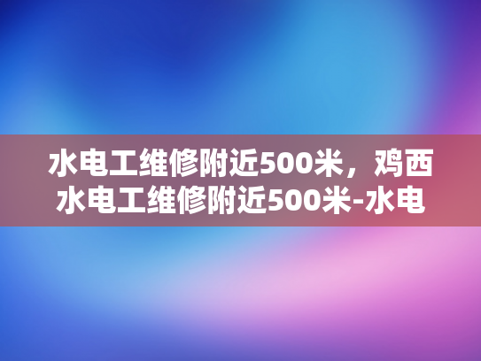 水电工维修附近500米，鸡西水电工维修附近500米-水电工维修服务—鸡西地区500米范围内的最佳选择