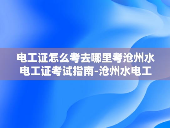 电工证怎么考去哪里考沧州水电工证考试指南-沧州水电工证考试指南