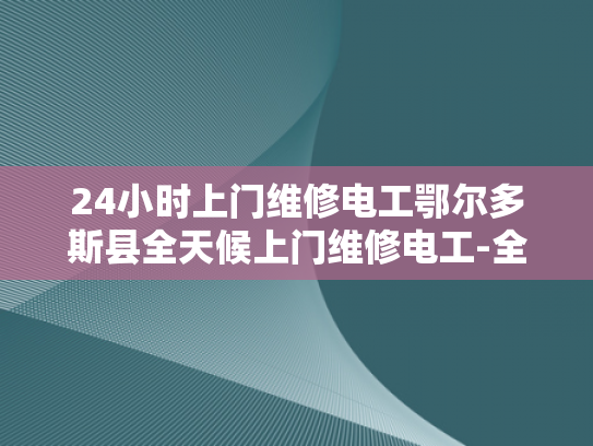 24小时上门维修电工鄂尔多斯县全天候上门维修电工-全天候服务，24小时上门维修电工鄂尔多斯县