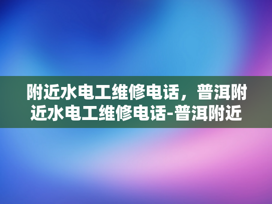 附近水电工维修电话，普洱附近水电工维修电话-普洱附近水电工维修电话指南