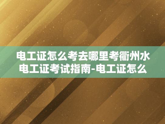 电工证怎么考去哪里考衢州水电工证考试指南-电工证怎么考去哪里考衢州水电工证考试指南