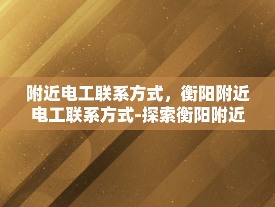 附近电工联系方式，衡阳附近电工联系方式-探索衡阳附近的电工服务，如何获取可靠的联系方式