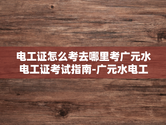 电工证怎么考去哪里考广元水电工证考试指南-广元水电工证考试指南
