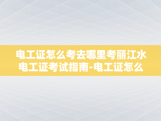 电工证怎么考去哪里考丽江水电工证考试指南-电工证怎么考？丽江水电工证考试指南