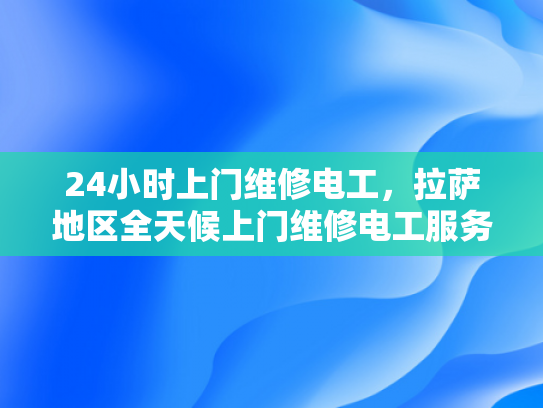 24小时上门维修电工，拉萨地区全天候上门维修电工服务-全天候上门维修电工服务—拉萨地区24小时待命