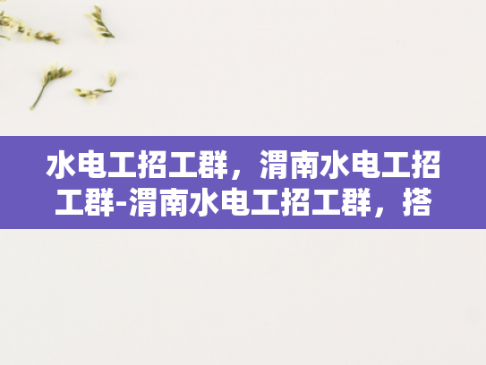 水电工招工群，渭南水电工招工群-渭南水电工招工群，搭建就业桥梁，助力行业发展