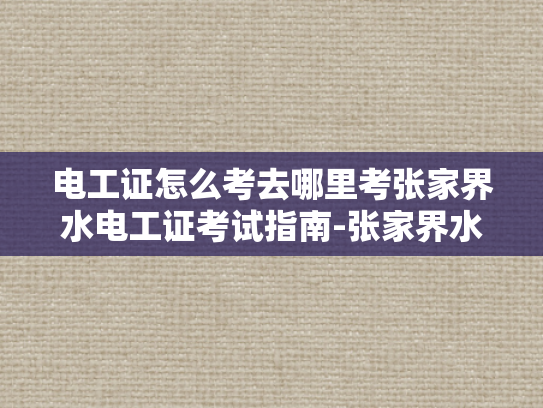 电工证怎么考去哪里考张家界水电工证考试指南-张家界水电工证考试指南