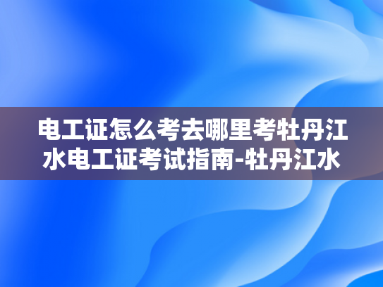 电工证怎么考去哪里考牡丹江水电工证考试指南-牡丹江水电工证考试指南