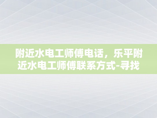 附近水电工师傅电话，乐平附近水电工师傅联系方式-寻找乐平附近专业水电工师傅的实用指南