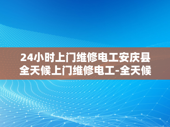 24小时上门维修电工安庆县全天候上门维修电工-全天候服务，安庆县24小时上门维修电工