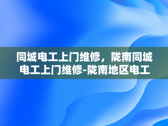 同城电工上门维修，陇南同城电工上门维修-陇南地区电工服务新体验