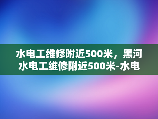 水电工维修附近500米，黑河水电工维修附近500米-水电工维修服务，500米范围内，您的水电问题我们解决