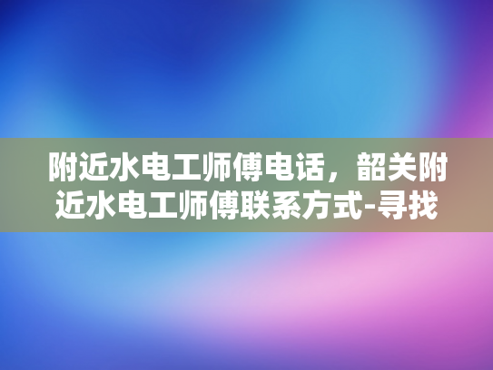附近水电工师傅电话，韶关附近水电工师傅联系方式-寻找韶关附近的专业水电工师傅