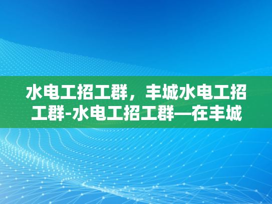 水电工招工群，丰城水电工招工群-水电工招工群—在丰城寻找专业水电工的不二选择
