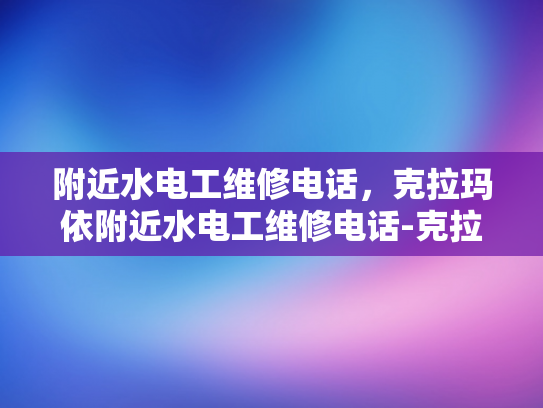 附近水电工维修电话，克拉玛依附近水电工维修电话-克拉玛依附近水电工维修电话指南