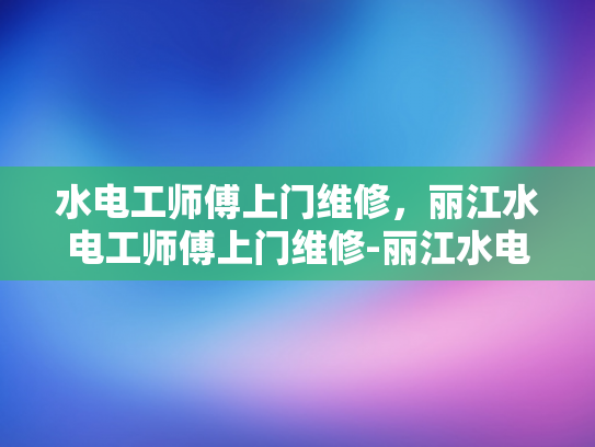 水电工师傅上门维修，丽江水电工师傅上门维修-丽江水电工师傅上门维修服务