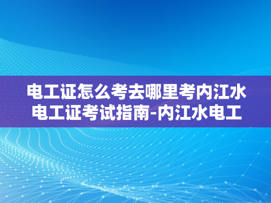 电工证怎么考去哪里考内江水电工证考试指南-内江水电工证考试指南