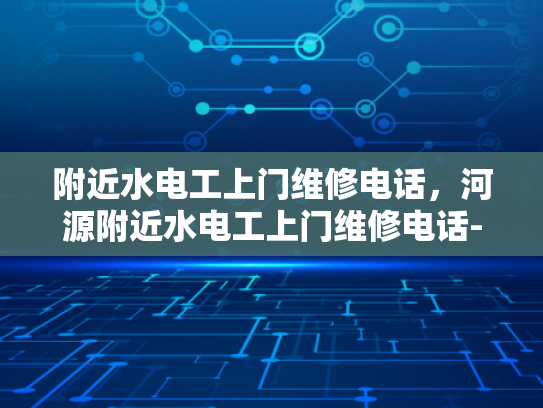 附近水电工上门维修电话，河源附近水电工上门维修电话-河源地区水电工服务概览