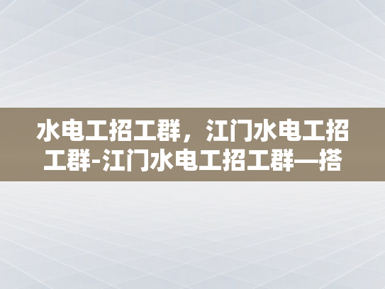 水电工招工群，江门水电工招工群-江门水电工招工群—搭建就业桥梁，助力技能人才发展