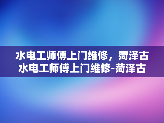 水电工师傅上门维修，菏泽古水电工师傅上门维修-菏泽古水电工师傅上门维修
