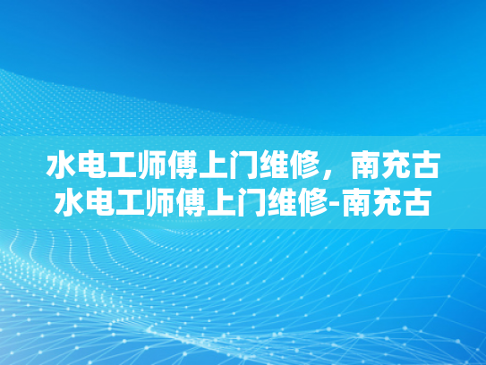 水电工师傅上门维修，南充古水电工师傅上门维修-南充古水电工师傅上门维修服务