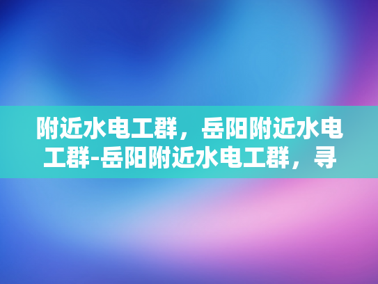 附近水电工群，岳阳附近水电工群-岳阳附近水电工群，寻找专业服务，保障家庭安全