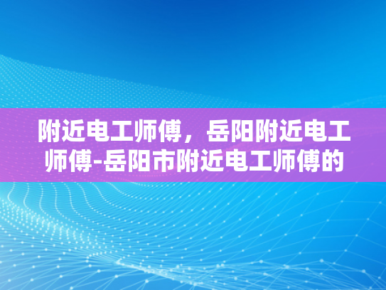附近电工师傅，岳阳附近电工师傅-岳阳市附近电工师傅的专业技能与服务