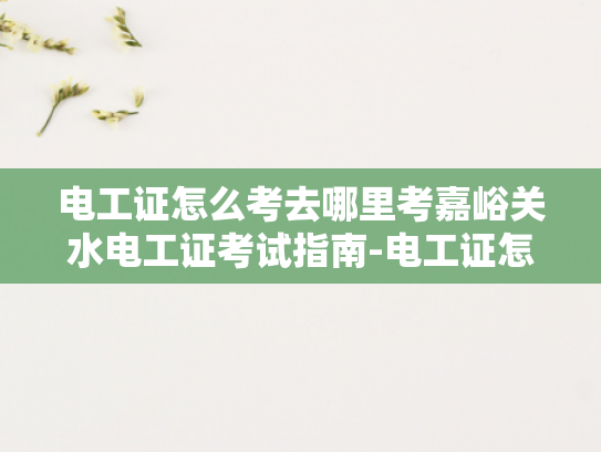 电工证怎么考去哪里考嘉峪关水电工证考试指南-电工证怎么考？去哪里考？嘉峪关水电工证考试指南