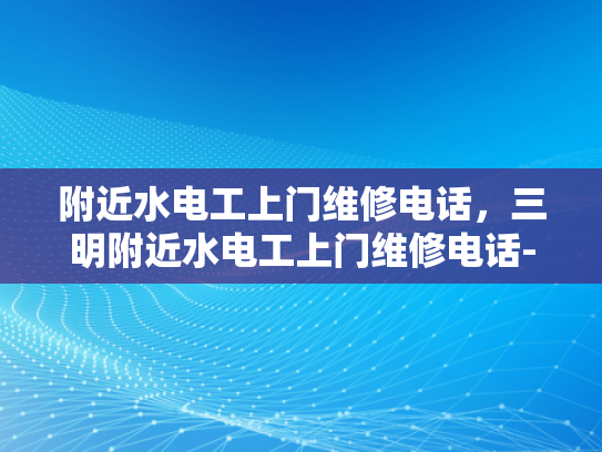 附近水电工上门维修电话，三明附近水电工上门维修电话-三明市附近水电工上门维修服务指南