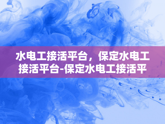 水电工接活平台，保定水电工接活平台-保定水电工接活平台，连接需求与服务的桥梁