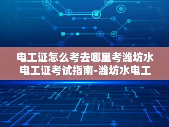 电工证怎么考去哪里考潍坊水电工证考试指南-潍坊水电工证考试指南—如何考取电工证