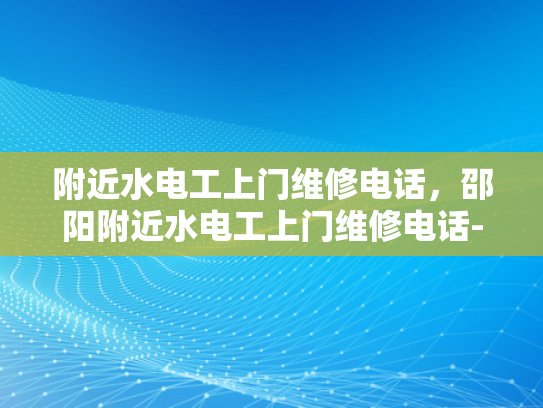 附近水电工上门维修电话，邵阳附近水电工上门维修电话-紧急求助，寻找附近水电工上门维修电话