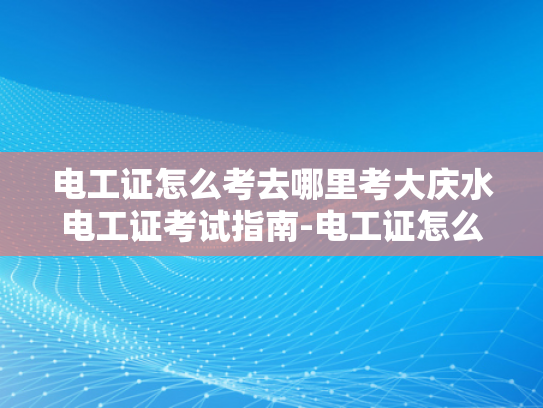 电工证怎么考去哪里考大庆水电工证考试指南-电工证怎么考？大庆水电工证考试指南