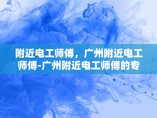 附近电工师傅，广州附近电工师傅-广州附近电工师傅的专业技能与服务