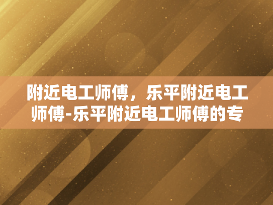 附近电工师傅，乐平附近电工师傅-乐平附近电工师傅的专业技能与服务态度