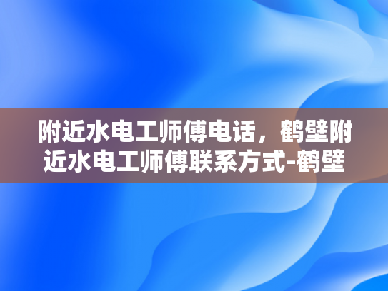 附近水电工师傅电话，鹤壁附近水电工师傅联系方式-鹤壁附近水电工师傅联系方式