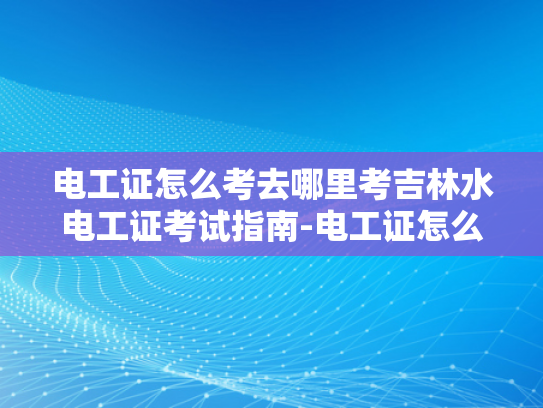电工证怎么考去哪里考吉林水电工证考试指南-电工证怎么考？吉林水电工证考试指南