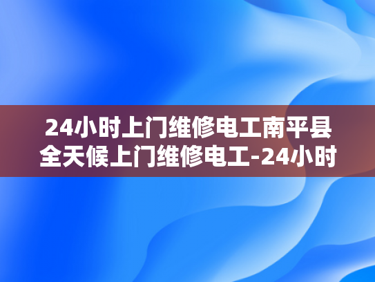 24小时上门维修电工南平县全天候上门维修电工-24小时上门维修电工南平县全天候服务
