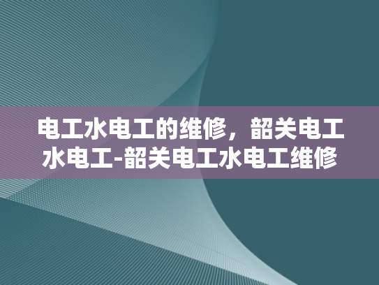 电工水电工的维修，韶关电工水电工-韶关电工水电工维修服务，专业保障，安全先行