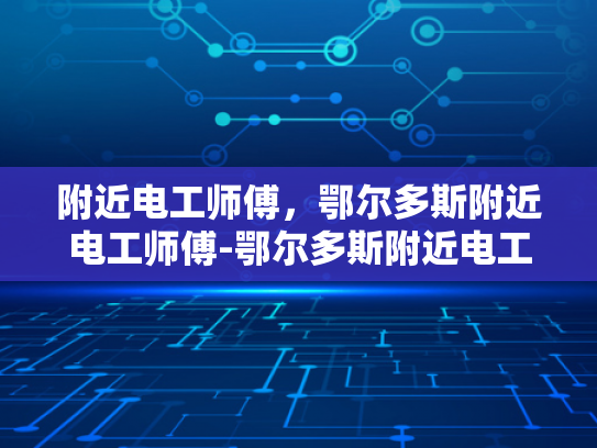 附近电工师傅，鄂尔多斯附近电工师傅-鄂尔多斯附近电工师傅的专业技能与服务