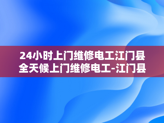 24小时上门维修电工江门县全天候上门维修电工-江门县24小时上门维修电工服务