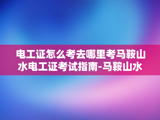 电工证怎么考去哪里考马鞍山水电工证考试指南-马鞍山水电工证考试指南