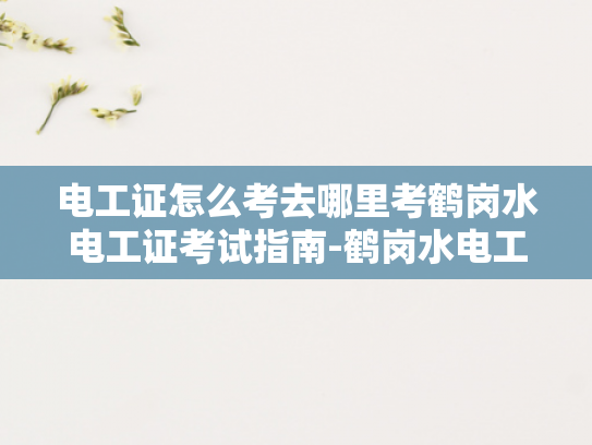 电工证怎么考去哪里考鹤岗水电工证考试指南-鹤岗水电工证考试指南