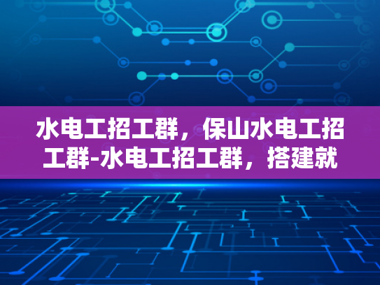水电工招工群，保山水电工招工群-水电工招工群，搭建就业桥梁，促进行业繁荣