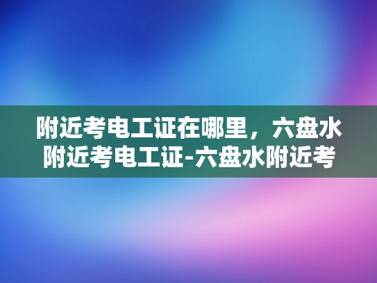 附近考电工证在哪里，六盘水附近考电工证-六盘水附近考电工证的指南