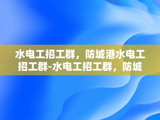水电工招工群，防城港水电工招工群-水电工招工群，防城港地区水电维修的可靠伙伴