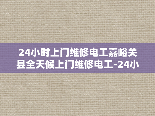 24小时上门维修电工嘉峪关县全天候上门维修电工-24小时上门维修电工嘉峪关县全天候服务