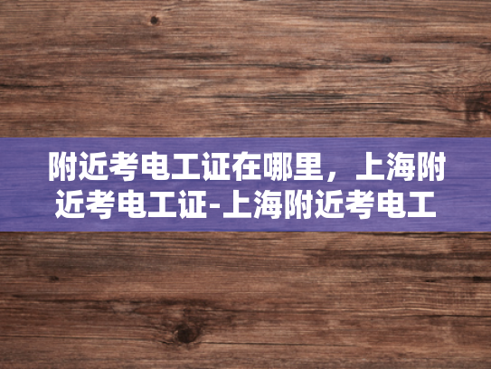 附近考电工证在哪里，上海附近考电工证-上海附近考电工证的地点指南