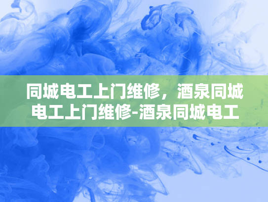 同城电工上门维修，酒泉同城电工上门维修-酒泉同城电工上门维修服务